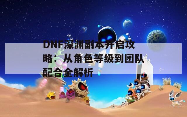 DNF深淵副本開啟攻略：從角色等級(jí)到團(tuán)隊(duì)配合全解析