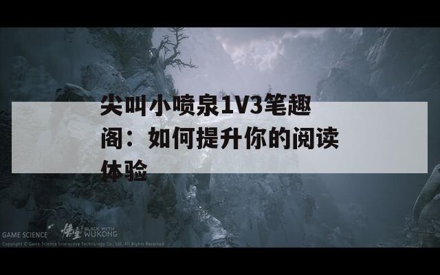 尖叫小噴泉1V3筆趣閣：如何提升你的閱讀體驗(yàn)