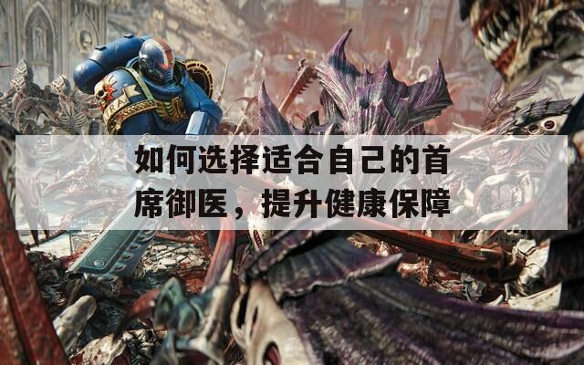如何選擇適合自己的首席御醫(yī)，提升健康保障