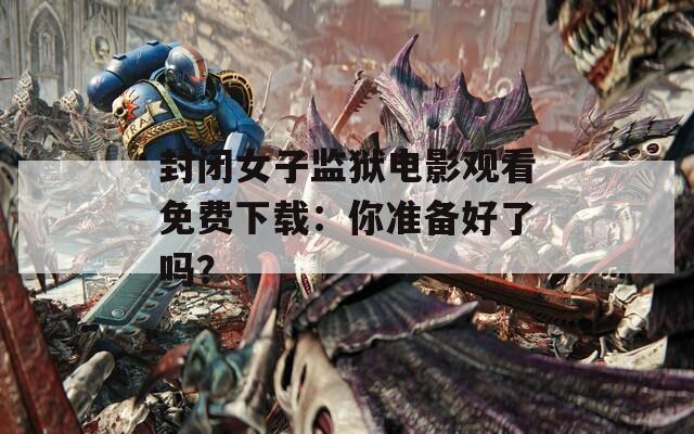 封閉女子監(jiān)獄電影觀看免費(fèi)下載：你準(zhǔn)備好了嗎？