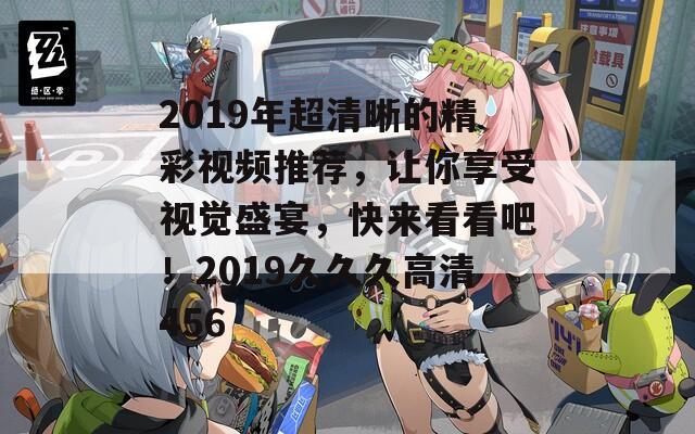 2019年超清晰的精彩視頻推薦，讓你享受視覺盛宴，快來看看吧！2019久久久高清456