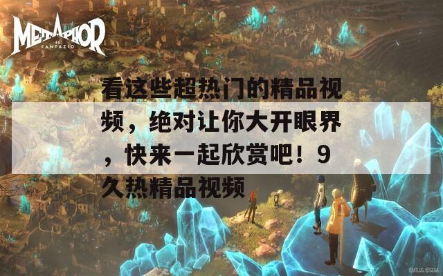 看這些超熱門的精品視頻，絕對讓你大開眼界，快來一起欣賞吧！9久熱精品視頻