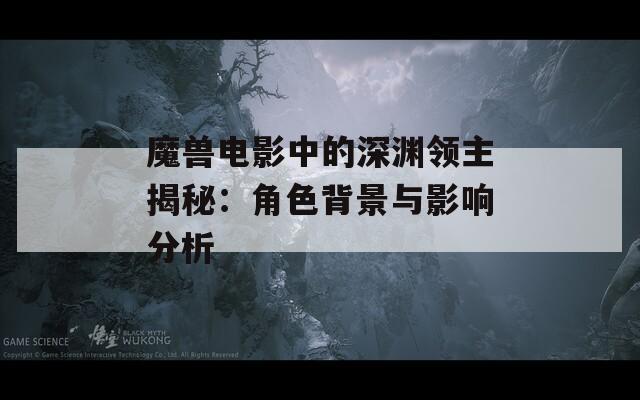 魔獸電影中的深淵領(lǐng)主揭秘：角色背景與影響分析