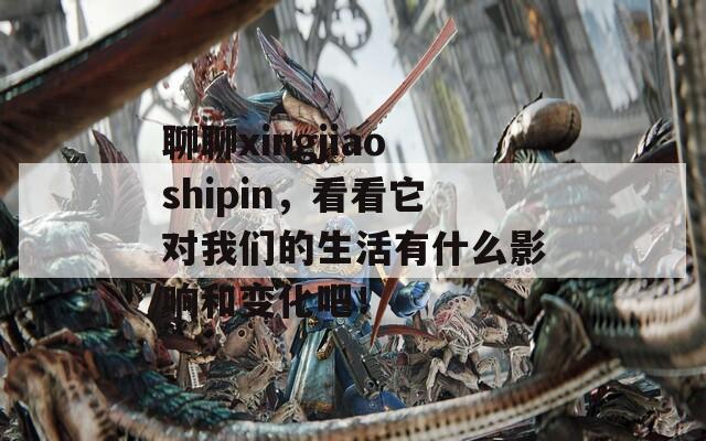 聊聊xingjiaoshipin，看看它對(duì)我們的生活有什么影響和變化吧！