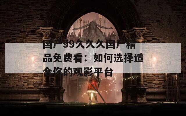 國產(chǎn)99久久久國產(chǎn)精品免費(fèi)看：如何選擇適合你的觀影平臺(tái)