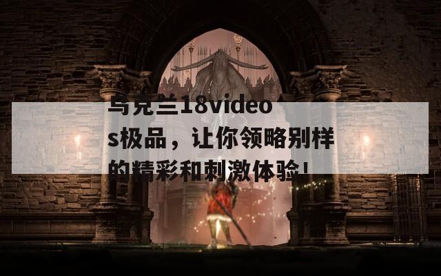 烏克蘭18videos極品，讓你領(lǐng)略別樣的精彩和刺激體驗！