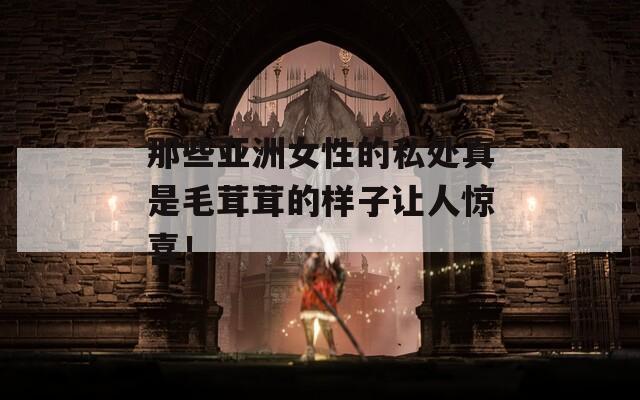 那些亞洲女性的私處真是毛茸茸的樣子讓人驚喜！