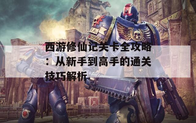 西游修仙記關(guān)卡全攻略：從新手到高手的通關(guān)技巧解析