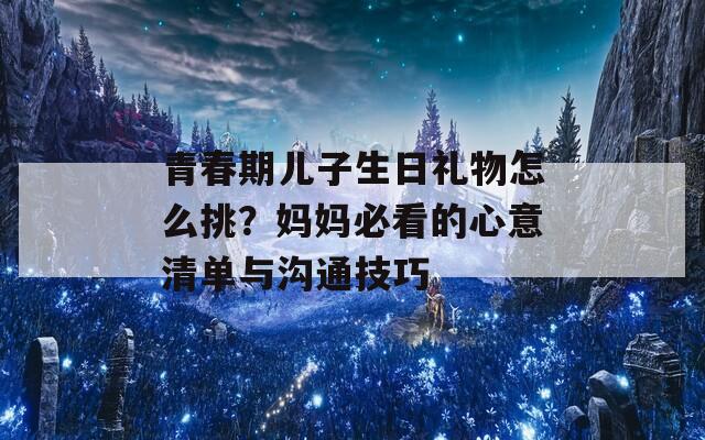 青春期兒子生日禮物怎么挑？媽媽必看的心意清單與溝通技巧