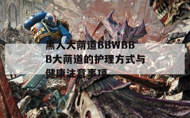 黑人大蔭道BBWBBB大蔭道的護(hù)理方式與健康注意事項(xiàng)
