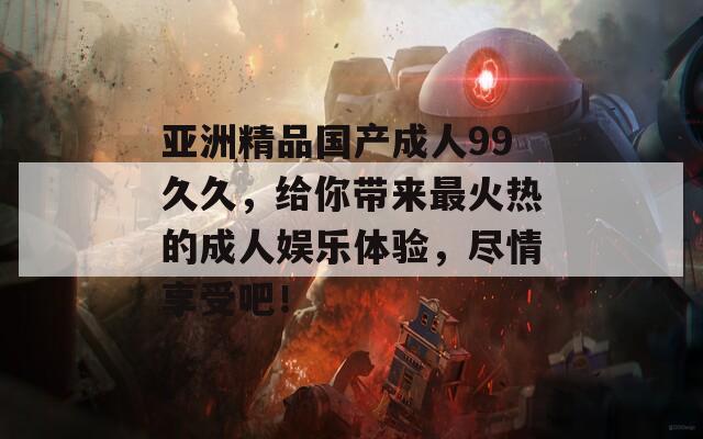亞洲精品國產(chǎn)成人99久久，給你帶來最火熱的成人娛樂體驗，盡情享受吧！