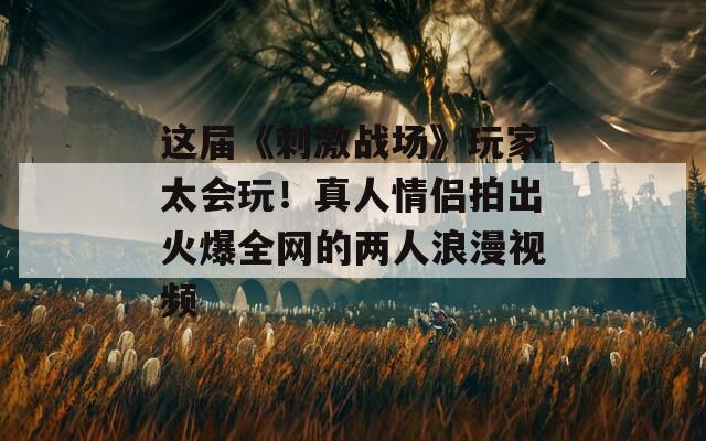 這屆《刺激戰(zhàn)場(chǎng)》玩家太會(huì)玩！真人情侶拍出火爆全網(wǎng)的兩人浪漫視頻