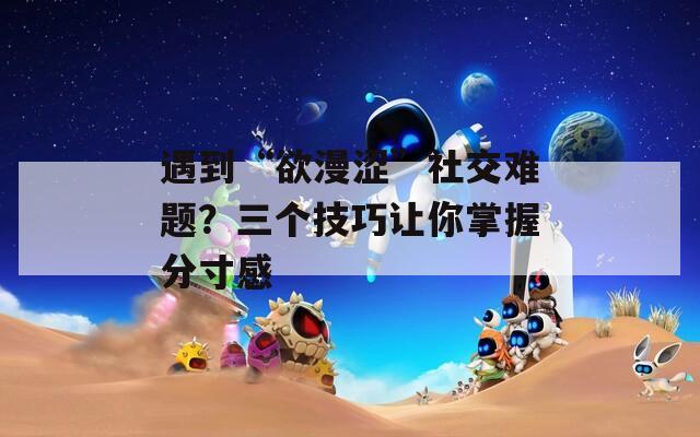 遇到“欲漫澀”社交難題？三個技巧讓你掌握分寸感