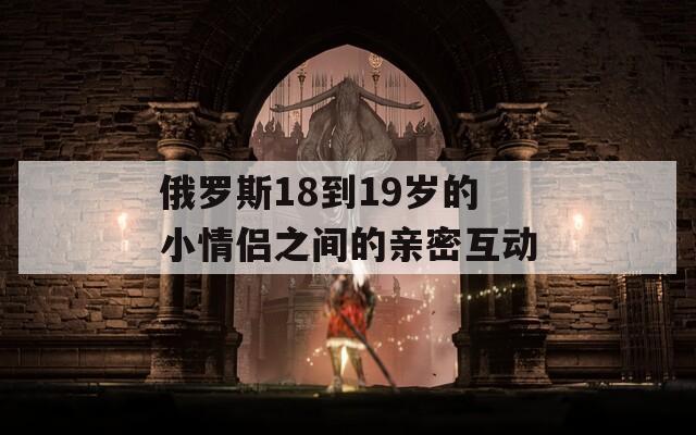 俄羅斯18到19歲的小情侶之間的親密互動(dòng)