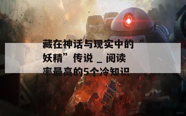 藏在神話與現(xiàn)實(shí)中的“妖精”傳說 _ 閱讀率最高的5個冷知識