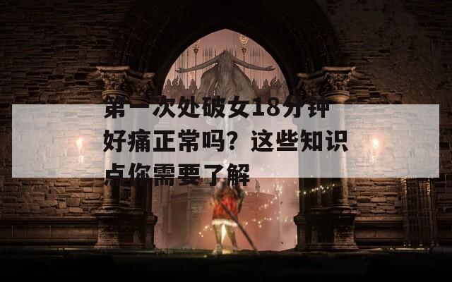 第一次處破女18分鐘好痛正常嗎？這些知識(shí)點(diǎn)你需要了解