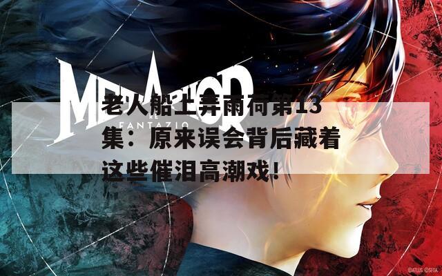 老人船上弄雨荷第13集：原來(lái)誤會(huì)背后藏著這些催淚高潮戲！