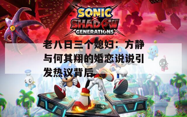 老八日三個媳婦：方靜與何其翔的婚戀說說引發(fā)熱議背后