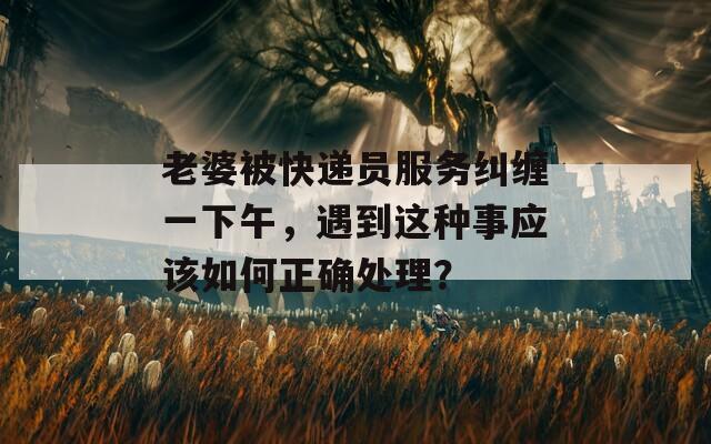 老婆被快遞員服務(wù)糾纏一下午，遇到這種事應(yīng)該如何正確處理？