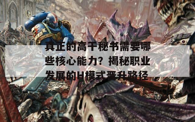 真正的高干秘書需要哪些核心能力？揭秘職業(yè)發(fā)展的H模式晉升路徑