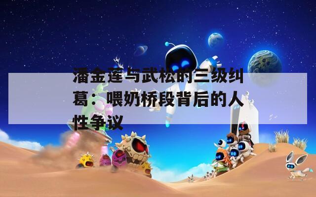 潘金蓮與武松的三級(jí)糾葛：喂奶橋段背后的人性爭(zhēng)議