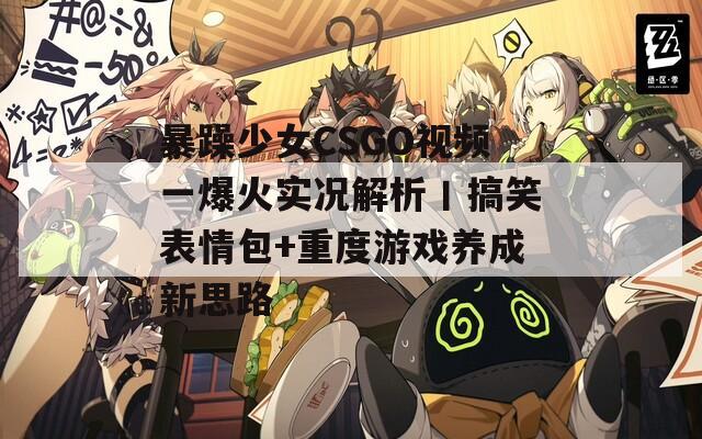 暴躁少女CSGO視頻一爆火實(shí)況解析丨搞笑表情包+重度游戲養(yǎng)成新思路