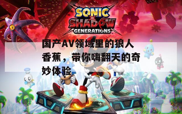 國產(chǎn)AV領域里的狼人香蕉，帶你嗨翻天的奇妙體驗