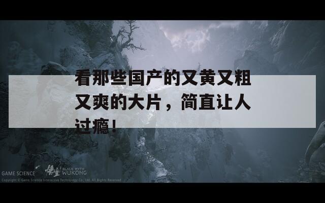 看那些國產(chǎn)的又黃又粗又爽的大片，簡直讓人過癮！