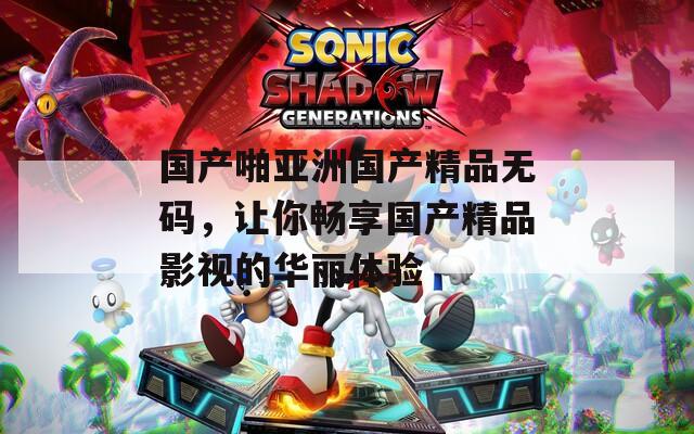 國產(chǎn)啪亞洲國產(chǎn)精品無碼，讓你暢享國產(chǎn)精品影視的華麗體驗(yàn)