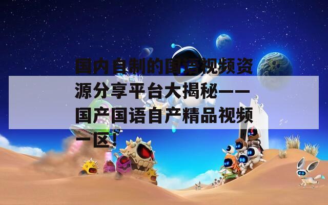 國內(nèi)自制的國語視頻資源分享平臺大揭秘——國產(chǎn)國語自產(chǎn)精品視頻一區(qū)！