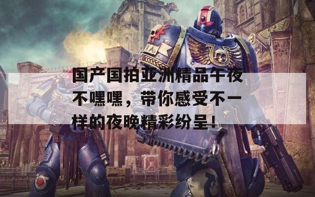 國產(chǎn)國拍亞洲精品午夜不嘿嘿，帶你感受不一樣的夜晚精彩紛呈！