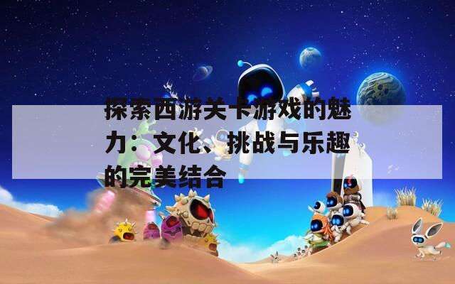 探索西游關(guān)卡游戲的魅力：文化、挑戰(zhàn)與樂趣的完美結(jié)合