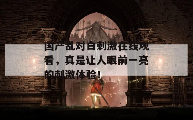 國產(chǎn)亂對白刺激在線觀看，真是讓人眼前一亮的刺激體驗(yàn)！