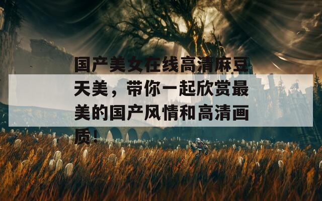 國產(chǎn)美女在線高清麻豆天美，帶你一起欣賞最美的國產(chǎn)風(fēng)情和高清畫質(zhì)！