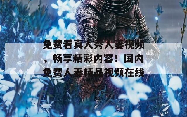 免費(fèi)看真人秀人妻視頻，暢享精彩內(nèi)容！國內(nèi)免費(fèi)人妻精品視頻在線