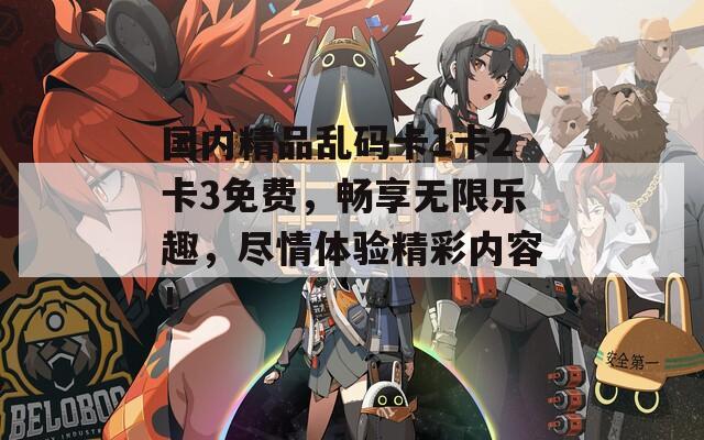 國內(nèi)精品亂碼卡1卡2卡3免費(fèi)，暢享無限樂趣，盡情體驗(yàn)精彩內(nèi)容！