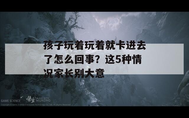 孩子玩著玩著就卡進(jìn)去了怎么回事？這5種情況家長(zhǎng)別大意