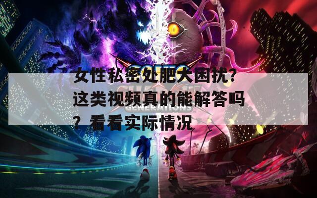 女性私密處肥大困擾？這類視頻真的能解答嗎？看看實(shí)際情況