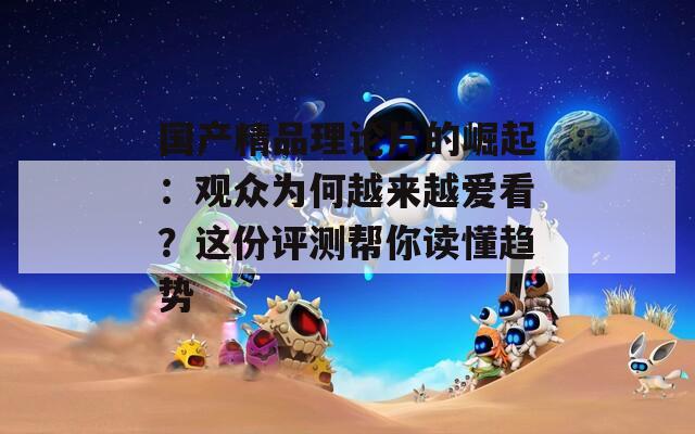 國產(chǎn)精品理論片的崛起：觀眾為何越來越愛看？這份評測幫你讀懂趨勢
