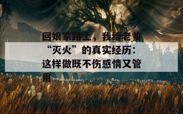 回娘家路上，我給老爹“滅火”的真實(shí)經(jīng)歷：這樣做既不傷感情又管用