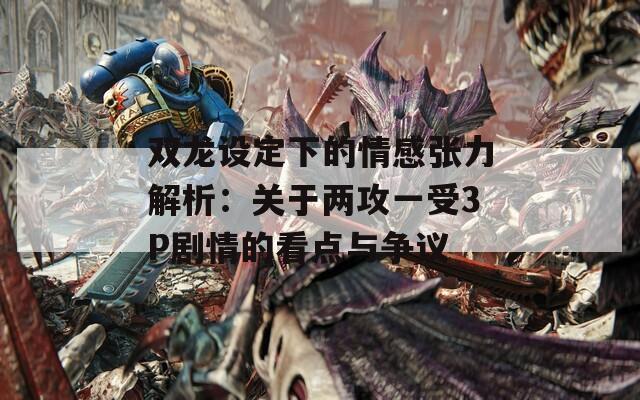 雙龍?jiān)O(shè)定下的情感張力解析：關(guān)于兩攻一受3P劇情的看點(diǎn)與爭(zhēng)議
