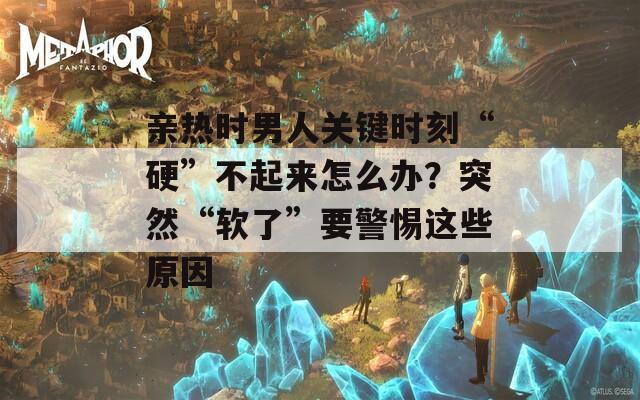 親熱時(shí)男人關(guān)鍵時(shí)刻“硬”不起來怎么辦？突然“軟了”要警惕這些原因