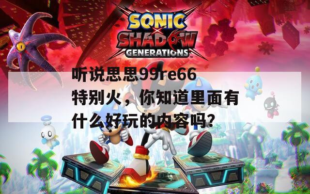 聽說思思99re66特別火，你知道里面有什么好玩的內容嗎？