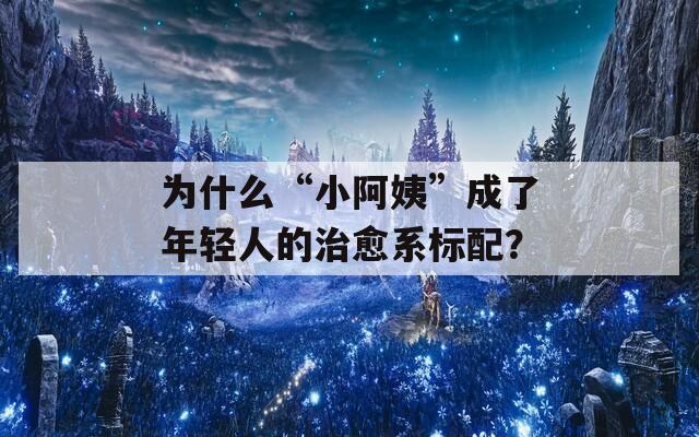 為什么“小阿姨”成了年輕人的治愈系標配？