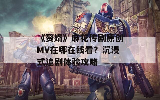 《贅婿》麻花傳劇原創(chuàng)MV在哪在線看？沉浸式追劇體驗(yàn)攻略