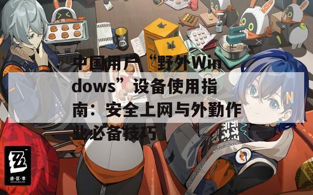 中國用戶“野外Windows”設(shè)備使用指南：安全上網(wǎng)與外勤作業(yè)必備技巧
