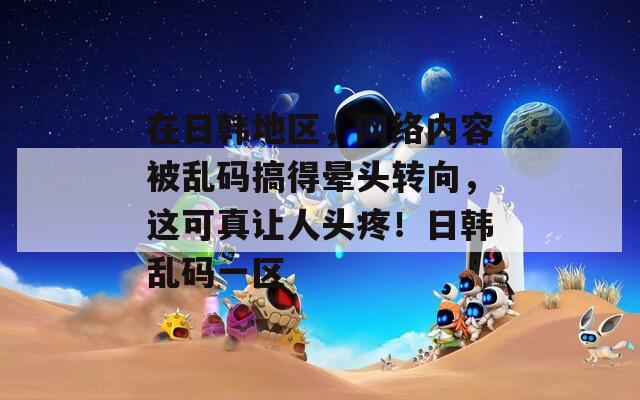 在日韓地區(qū)，網(wǎng)絡(luò)內(nèi)容被亂碼搞得暈頭轉(zhuǎn)向，這可真讓人頭疼！日韓亂碼一區(qū)