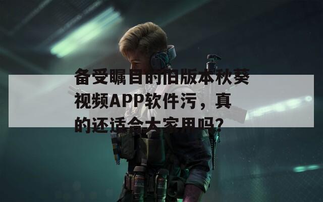 備受矚目的舊版本秋葵視頻APP軟件污，真的還適合大家用嗎？