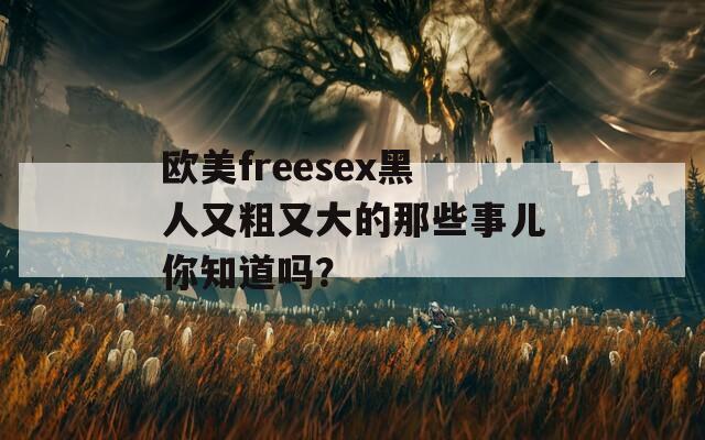 歐美freesex黑人又粗又大的那些事兒你知道嗎？