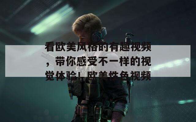 看歐美風(fēng)格的有趣視頻，帶你感受不一樣的視覺體驗(yàn)！歐美性色視頻